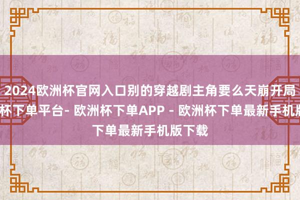 2024欧洲杯官网入口别的穿越剧主角要么天崩开局-欧洲杯下单平台- 欧洲杯下单APP - 欧洲杯下单最新手机版下载