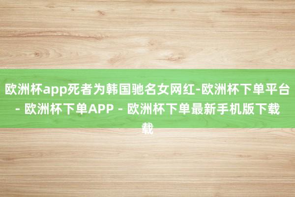 欧洲杯app死者为韩国驰名女网红-欧洲杯下单平台- 欧洲杯下单APP - 欧洲杯下单最新手机版下载