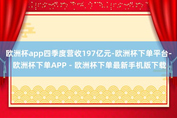 欧洲杯app四季度营收197亿元-欧洲杯下单平台- 欧洲杯下单APP - 欧洲杯下单最新手机版下载