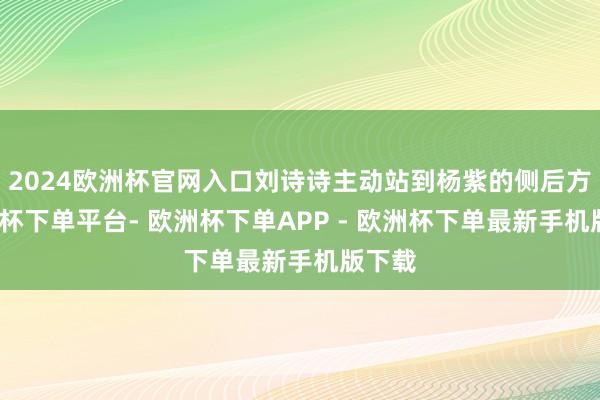 2024欧洲杯官网入口刘诗诗主动站到杨紫的侧后方-欧洲杯下单平台- 欧洲杯下单APP - 欧洲杯下单最新手机版下载