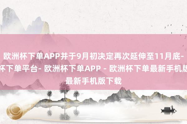 欧洲杯下单APP并于9月初决定再次延伸至11月底-欧洲杯下单平台- 欧洲杯下单APP - 欧洲杯下单最新手机版下载