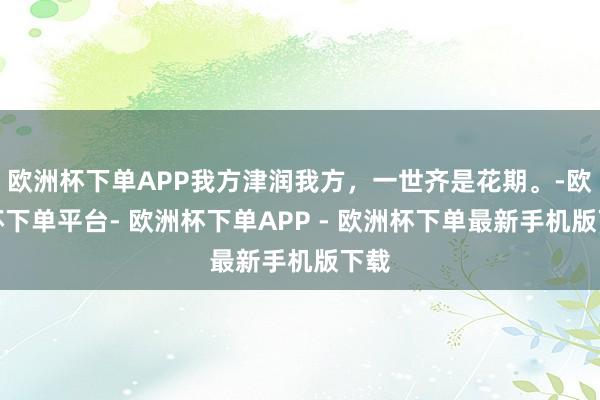 欧洲杯下单APP我方津润我方，一世齐是花期。-欧洲杯下单平台- 欧洲杯下单APP - 欧洲杯下单最新手机版下载