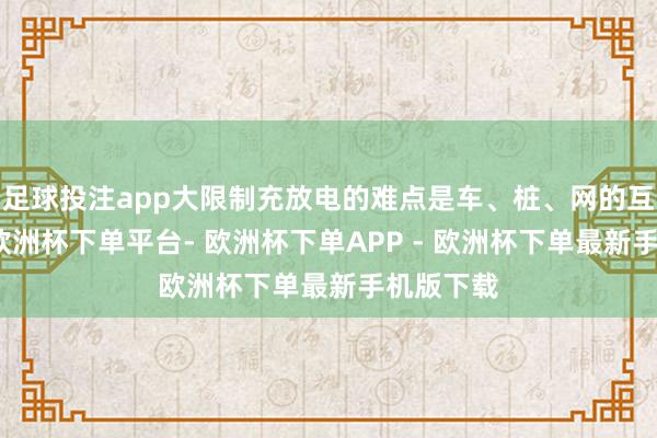 足球投注app大限制充放电的难点是车、桩、网的互联互通-欧洲杯下单平台- 欧洲杯下单APP - 欧洲杯下单最新手机版下载