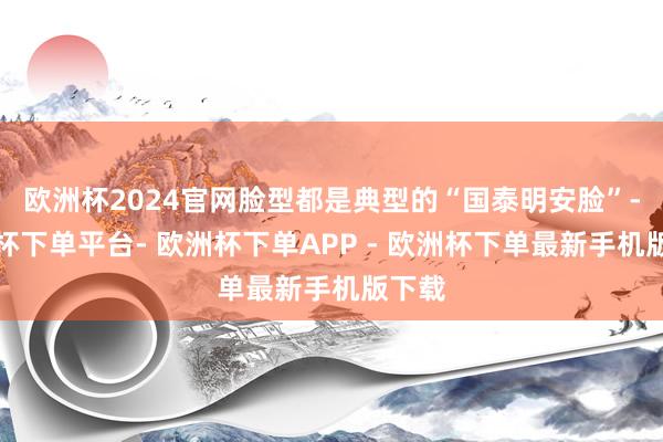 欧洲杯2024官网脸型都是典型的“国泰明安脸”-欧洲杯下单平台- 欧洲杯下单APP - 欧洲杯下单最新手机版下载