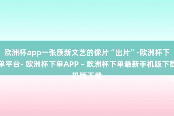 欧洲杯app一张簇新文艺的像片“出片”-欧洲杯下单平台- 欧洲杯下单APP - 欧洲杯下单最新手机版下载
