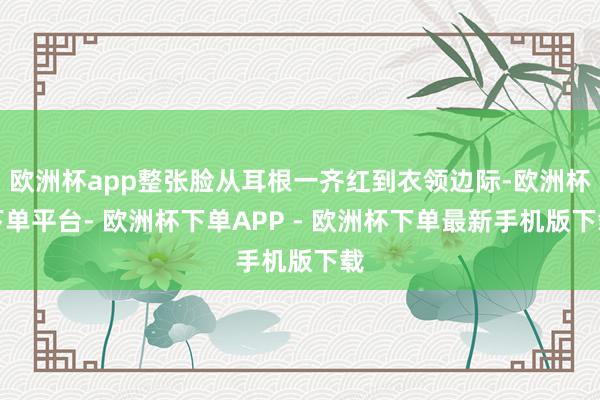 欧洲杯app整张脸从耳根一齐红到衣领边际-欧洲杯下单平台- 欧洲杯下单APP - 欧洲杯下单最新手机版下载