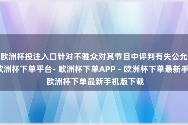 欧洲杯投注入口针对不雅众对其节目中评判有失公允的声息-欧洲杯下单平台- 欧洲杯下单APP - 欧洲杯下单最新手机版下载