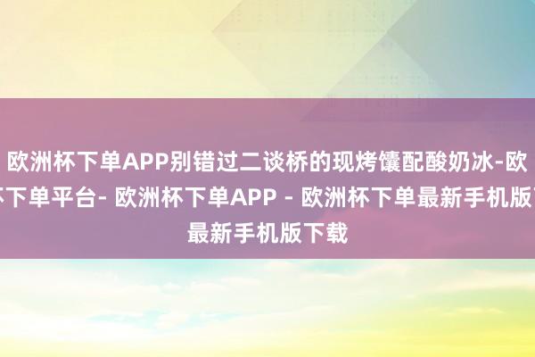 欧洲杯下单APP别错过二谈桥的现烤馕配酸奶冰-欧洲杯下单平台- 欧洲杯下单APP - 欧洲杯下单最新手机版下载