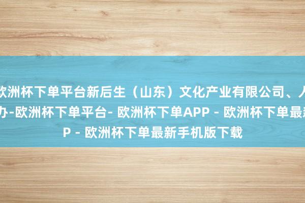 欧洲杯下单平台新后生（山东）文化产业有限公司、人人网·日照经办-欧洲杯下单平台- 欧洲杯下单APP - 欧洲杯下单最新手机版下载