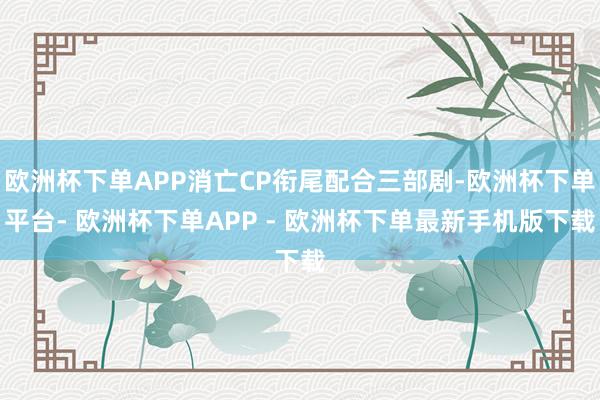 欧洲杯下单APP消亡CP衔尾配合三部剧-欧洲杯下单平台- 欧洲杯下单APP - 欧洲杯下单最新手机版下载