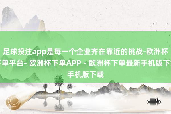 足球投注app是每一个企业齐在靠近的挑战-欧洲杯下单平台- 欧洲杯下单APP - 欧洲杯下单最新手机版下载