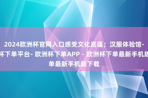 2024欧洲杯官网入口感受文化底蕴；汉服体验馆-欧洲杯下单平台- 欧洲杯下单APP - 欧洲杯下单最新手机版下载