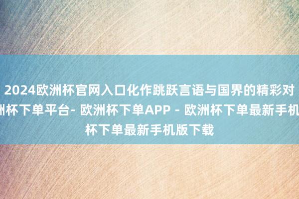 2024欧洲杯官网入口化作跳跃言语与国界的精彩对话-欧洲杯下单平台- 欧洲杯下单APP - 欧洲杯下单最新手机版下载