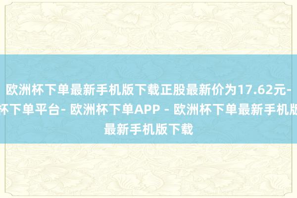 欧洲杯下单最新手机版下载正股最新价为17.62元-欧洲杯下单平台- 欧洲杯下单APP - 欧洲杯下单最新手机版下载