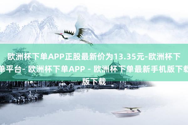 欧洲杯下单APP正股最新价为13.35元-欧洲杯下单平台- 欧洲杯下单APP - 欧洲杯下单最新手机版下载