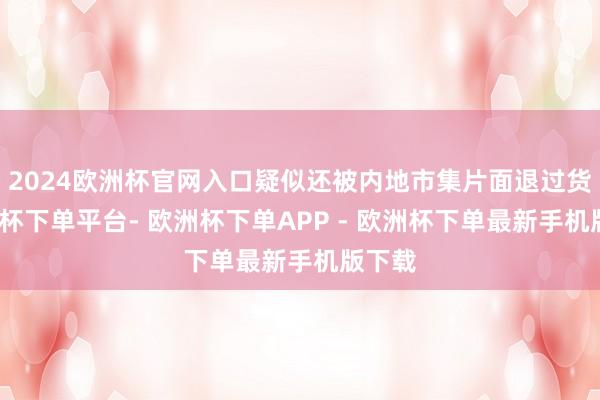 2024欧洲杯官网入口疑似还被内地市集片面退过货-欧洲杯下单平台- 欧洲杯下单APP - 欧洲杯下单最新手机版下载