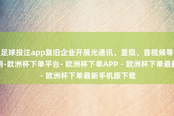足球投注app复旧企业开展光通讯、显现、音视频等模组研发利用-欧洲杯下单平台- 欧洲杯下单APP - 欧洲杯下单最新手机版下载