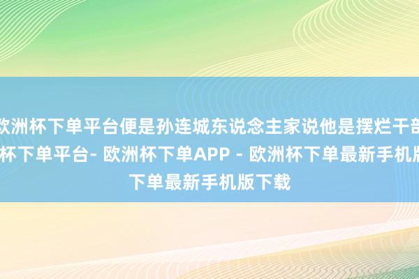 欧洲杯下单平台便是孙连城东说念主家说他是摆烂干部-欧洲杯下单平台- 欧洲杯下单APP - 欧洲杯下单最新手机版下载