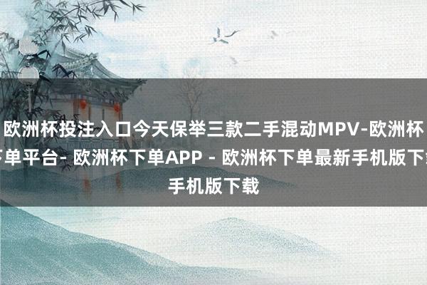 欧洲杯投注入口今天保举三款二手混动MPV-欧洲杯下单平台- 欧洲杯下单APP - 欧洲杯下单最新手机版下载