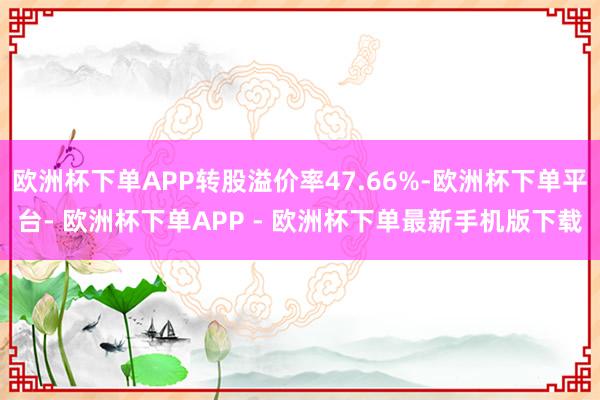 欧洲杯下单APP转股溢价率47.66%-欧洲杯下单平台- 欧洲杯下单APP - 欧洲杯下单最新手机版下载