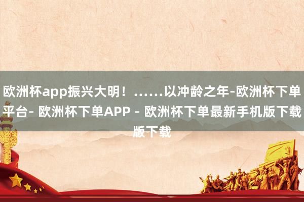 欧洲杯app振兴大明！……以冲龄之年-欧洲杯下单平台- 欧洲杯下单APP - 欧洲杯下单最新手机版下载