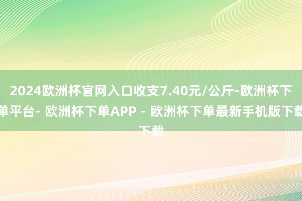 2024欧洲杯官网入口收支7.40元/公斤-欧洲杯下单平台- 欧洲杯下单APP - 欧洲杯下单最新手机版下载