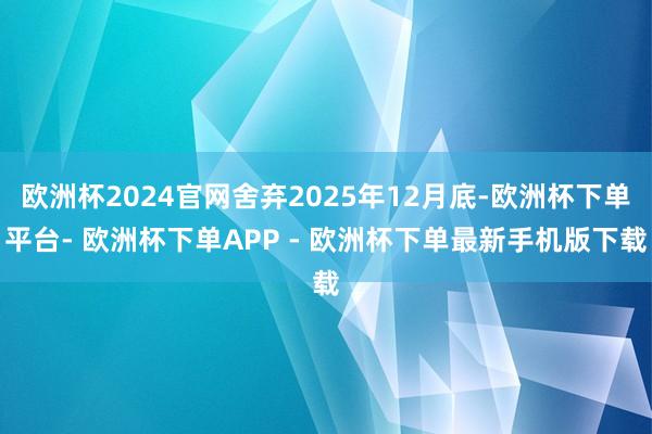 欧洲杯2024官网舍弃2025年12月底-欧洲杯下单平台- 欧洲杯下单APP - 欧洲杯下单最新手机版下载