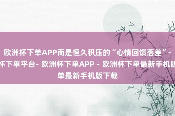 欧洲杯下单APP而是恒久积压的“心情回馈落差”-欧洲杯下单平台- 欧洲杯下单APP - 欧洲杯下单最新手机版下载