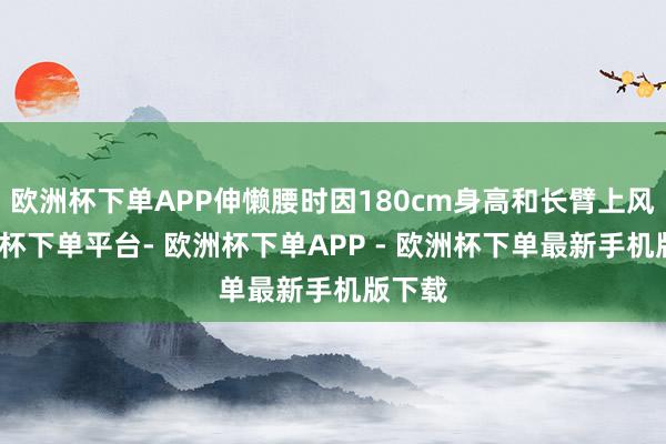 欧洲杯下单APP伸懒腰时因180cm身高和长臂上风-欧洲杯下单平台- 欧洲杯下单APP - 欧洲杯下单最新手机版下载