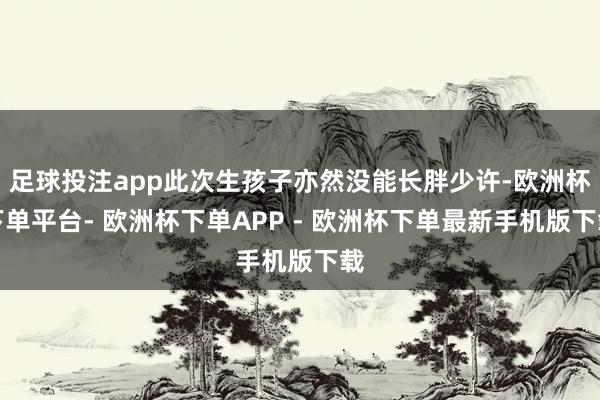 足球投注app此次生孩子亦然没能长胖少许-欧洲杯下单平台- 欧洲杯下单APP - 欧洲杯下单最新手机版下载