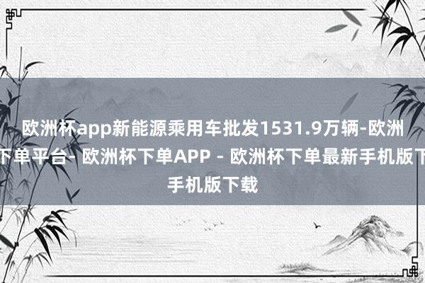 欧洲杯app新能源乘用车批发1531.9万辆-欧洲杯下单平台- 欧洲杯下单APP - 欧洲杯下单最新手机版下载