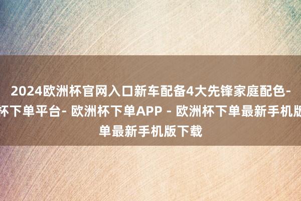 2024欧洲杯官网入口新车配备4大先锋家庭配色-欧洲杯下单平台- 欧洲杯下单APP - 欧洲杯下单最新手机版下载