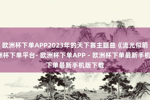 欧洲杯下单APP2023年的天下赛主题曲《流光似箭》-欧洲杯下单平台- 欧洲杯下单APP - 欧洲杯下单最新手机版下载