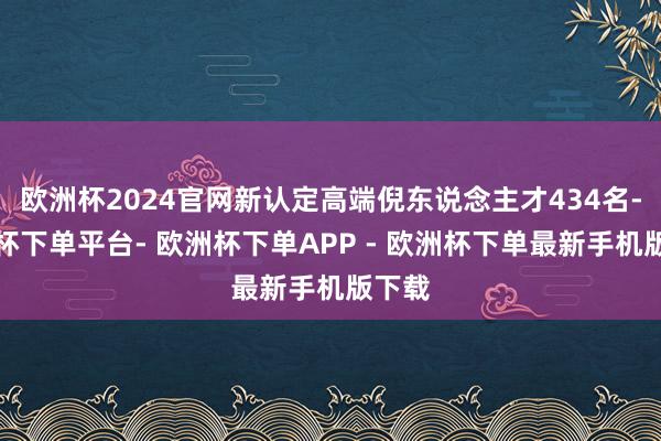 欧洲杯2024官网新认定高端倪东说念主才434名-欧洲杯下单平台- 欧洲杯下单APP - 欧洲杯下单最新手机版下载
