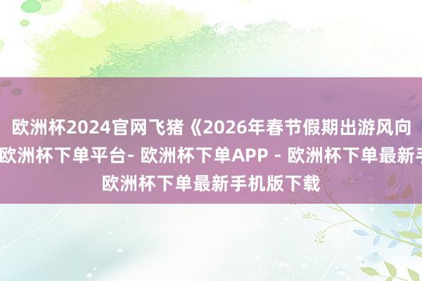 欧洲杯2024官网飞猪《2026年春节假期出游风向标》线路-欧洲杯下单平台- 欧洲杯下单APP - 欧洲杯下单最新手机版下载
