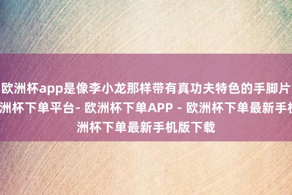 欧洲杯app是像李小龙那样带有真功夫特色的手脚片演员-欧洲杯下单平台- 欧洲杯下单APP - 欧洲杯下单最新手机版下载