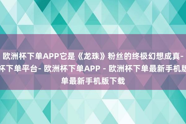 欧洲杯下单APP它是《龙珠》粉丝的终极幻想成真-欧洲杯下单平台- 欧洲杯下单APP - 欧洲杯下单最新手机版下载