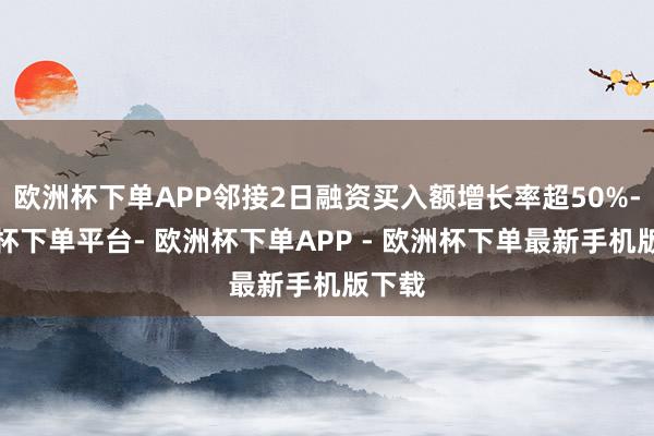 欧洲杯下单APP邻接2日融资买入额增长率超50%-欧洲杯下单平台- 欧洲杯下单APP - 欧洲杯下单最新手机版下载