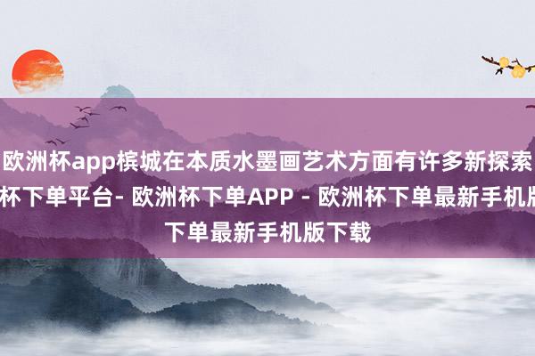 欧洲杯app槟城在本质水墨画艺术方面有许多新探索-欧洲杯下单平台- 欧洲杯下单APP - 欧洲杯下单最新手机版下载