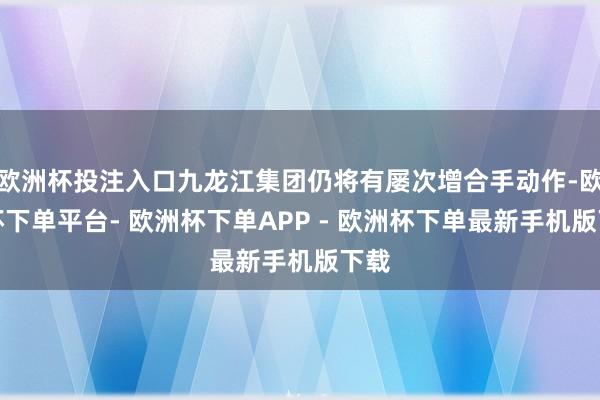 欧洲杯投注入口九龙江集团仍将有屡次增合手动作-欧洲杯下单平台- 欧洲杯下单APP - 欧洲杯下单最新手机版下载