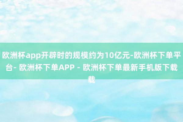 欧洲杯app开辟时的规模约为10亿元-欧洲杯下单平台- 欧洲杯下单APP - 欧洲杯下单最新手机版下载