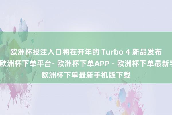 欧洲杯投注入口将在开年的 Turbo 4 新品发布会上发布-欧洲杯下单平台- 欧洲杯下单APP - 欧洲杯下单最新手机版下载
