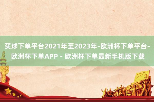 买球下单平台2021年至2023年-欧洲杯下单平台- 欧洲杯下单APP - 欧洲杯下单最新手机版下载