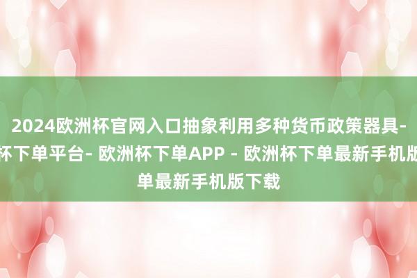 2024欧洲杯官网入口抽象利用多种货币政策器具-欧洲杯下单平台- 欧洲杯下单APP - 欧洲杯下单最新手机版下载