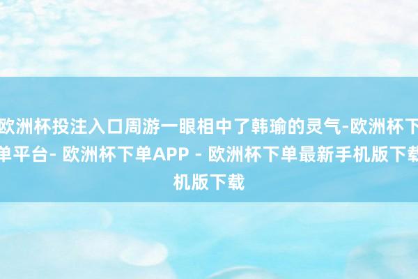 欧洲杯投注入口周游一眼相中了韩瑜的灵气-欧洲杯下单平台- 欧洲杯下单APP - 欧洲杯下单最新手机版下载