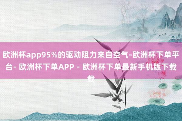 欧洲杯app95%的驱动阻力来自空气-欧洲杯下单平台- 欧洲杯下单APP - 欧洲杯下单最新手机版下载