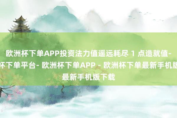欧洲杯下单APP投资法力值遥远耗尽 1 点造就值-欧洲杯下单平台- 欧洲杯下单APP - 欧洲杯下单最新手机版下载