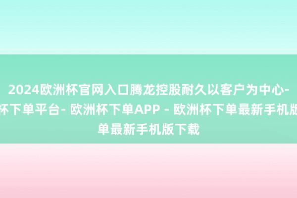 2024欧洲杯官网入口腾龙控股耐久以客户为中心-欧洲杯下单平台- 欧洲杯下单APP - 欧洲杯下单最新手机版下载