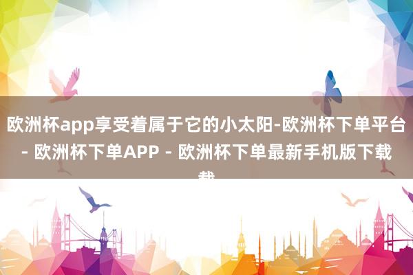欧洲杯app享受着属于它的小太阳-欧洲杯下单平台- 欧洲杯下单APP - 欧洲杯下单最新手机版下载