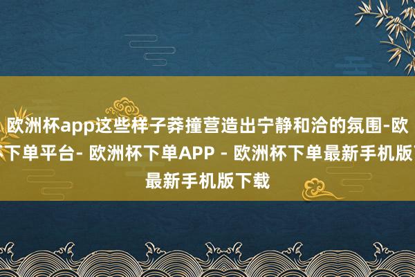 欧洲杯app这些样子莽撞营造出宁静和洽的氛围-欧洲杯下单平台- 欧洲杯下单APP - 欧洲杯下单最新手机版下载